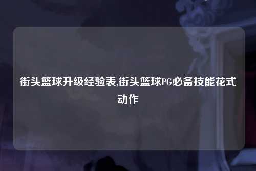 街头篮球升级经验表,街头篮球PG必备技能花式动作