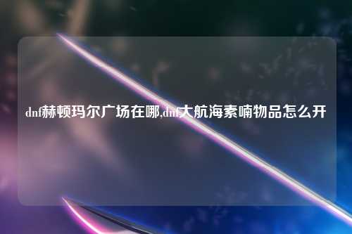 dnf赫顿玛尔广场在哪,dnf大航海素喃物品怎么开