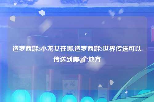 造梦西游3小龙女在哪,造梦西游3世界传送可以传送到哪6个地方