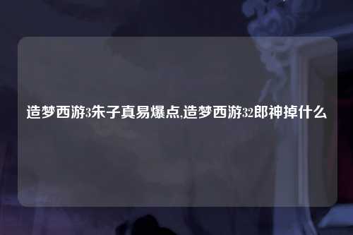 造梦西游3朱子真易爆点,造梦西游32郎神掉什么