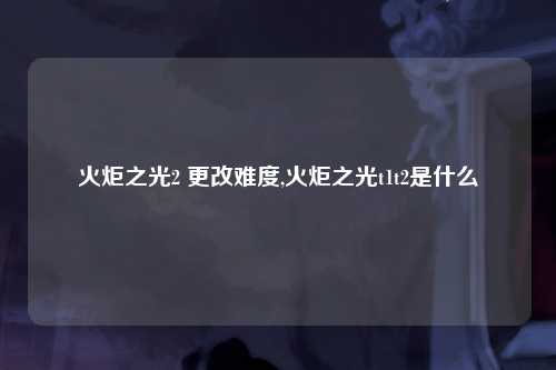 火炬之光2 更改难度,火炬之光t1t2是什么