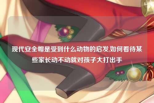 现代安全帽是受到什么动物的启发,如何看待某些家长动不动就对孩子大打出手