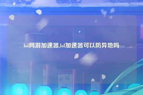 lol网游加速器,lol加速器可以防异地吗