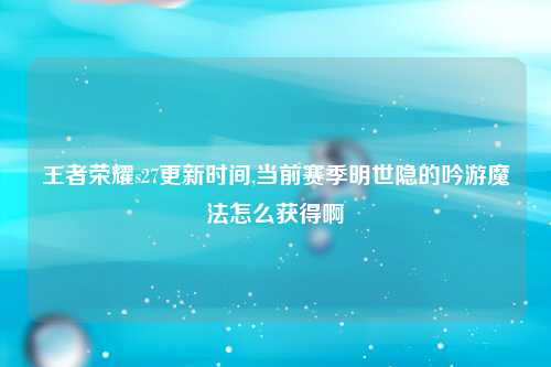 王者荣耀s27更新时间,当前赛季明世隐的吟游魔法怎么获得啊