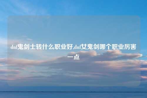 dnf鬼剑士转什么职业好,dnf女鬼剑哪个职业厉害一点