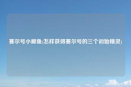 赛尔号小鲫鱼(怎样获得赛尔号的三个初始精灵)