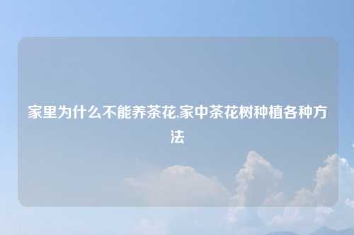 家里为什么不能养茶花,家中茶花树种植各种方法