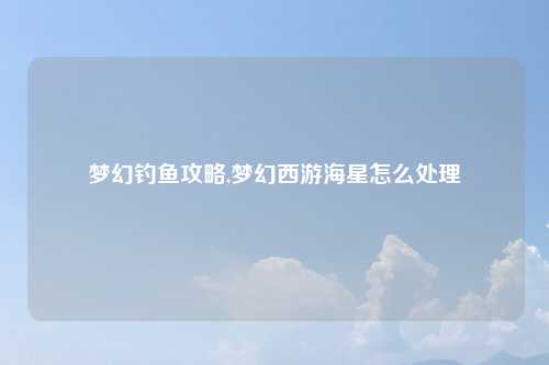 梦幻钓鱼攻略,梦幻西游海星怎么处理