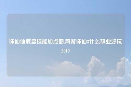 诛仙仙辰皇技能加点图,网游诛仙3什么职业好玩2019