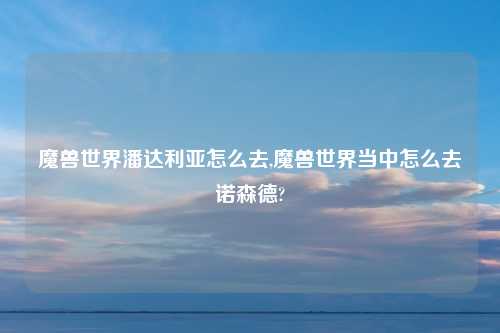 魔兽世界潘达利亚怎么去,魔兽世界当中怎么去诺森德?