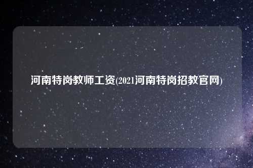 河南特岗教师工资(2021河南特岗招教官网)