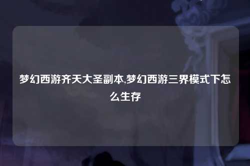 梦幻西游齐天大圣副本,梦幻西游三界模式下怎么生存