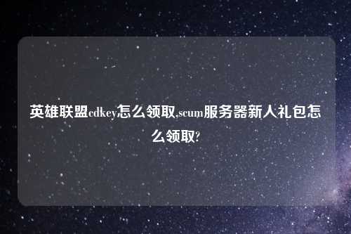 英雄联盟cdkey怎么领取,scum服务器新人礼包怎么领取?