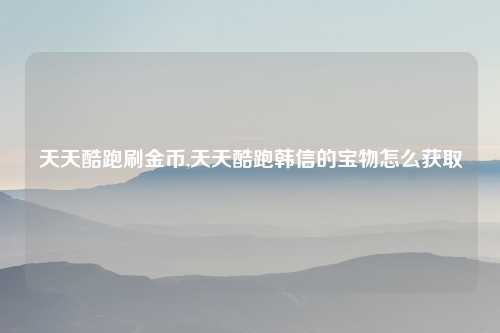 天天酷跑刷金币,天天酷跑韩信的宝物怎么获取