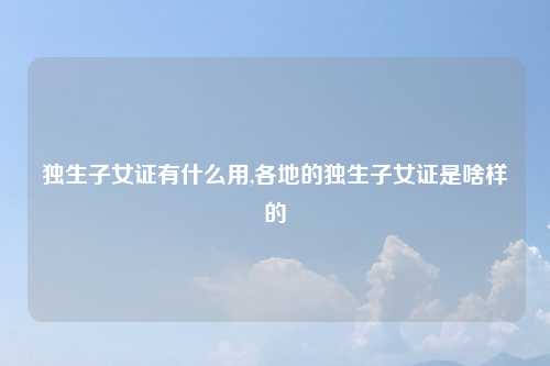 独生子女证有什么用,各地的独生子女证是啥样的