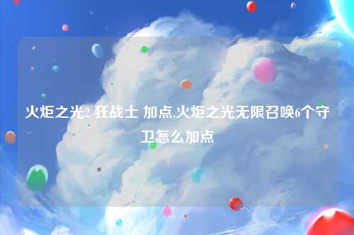 火炬之光2 狂战士 加点,火炬之光无限召唤6个守卫怎么加点