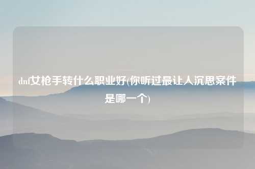 dnf女枪手转什么职业好(你听过最让人沉思案件是哪一个)