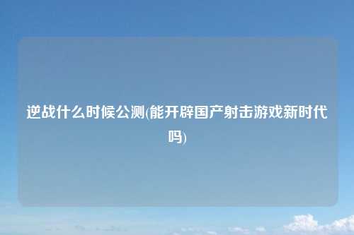 逆战什么时候公测(能开辟国产射击游戏新时代吗)
