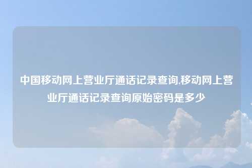 中国移动网上营业厅通话记录查询,移动网上营业厅通话记录查询原始密码是多少