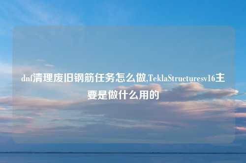 dnf清理废旧钢筋任务怎么做,TeklaStructuresv16主要是做什么用的