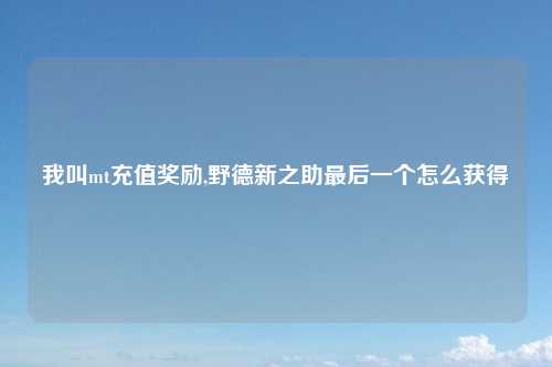我叫mt充值奖励,野德新之助最后一个怎么获得