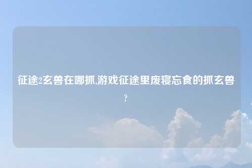 征途2玄兽在哪抓,游戏征途里废寝忘食的抓玄兽?