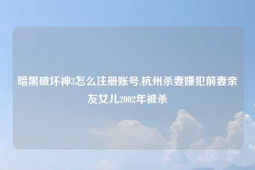 暗黑破坏神3怎么注册账号,杭州杀妻嫌犯前妻亲友女儿2002年被杀