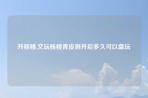 开核桃,文玩核桃青皮剥开后多久可以盘玩
