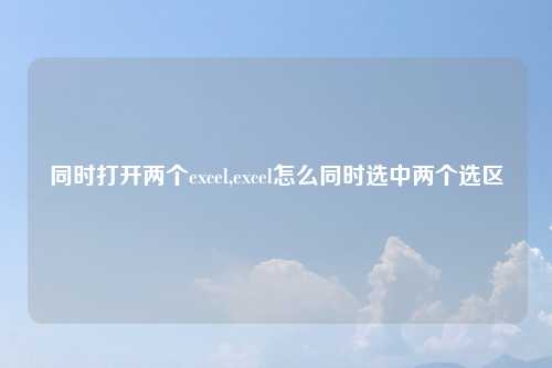 同时打开两个excel,excel怎么同时选中两个选区