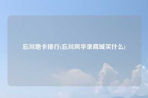 忘川地卡排行(忘川风华录商城买什么)