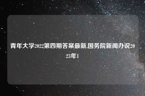 青年大学2022第四期答案最新,国务院新闻办说2023年1