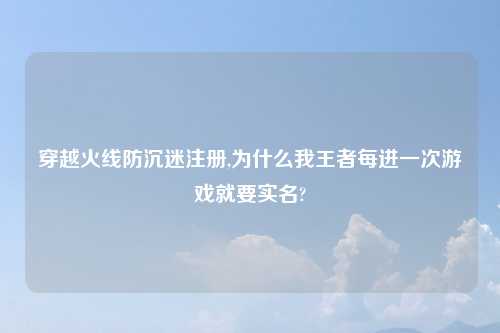 穿越火线防沉迷注册,为什么我王者每进一次游戏就要实名?