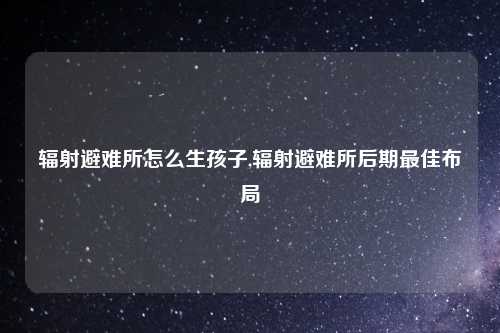 辐射避难所怎么生孩子,辐射避难所后期最佳布局