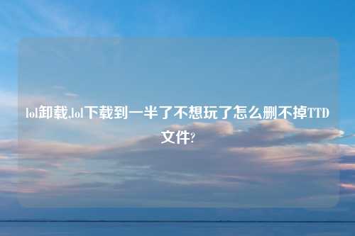 lol卸载,lol下载到一半了不想玩了怎么删不掉TTD文件?