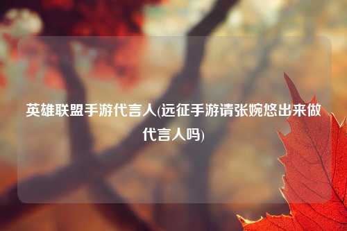 英雄联盟手游代言人(远征手游请张婉悠出来做代言人吗)