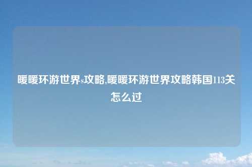 暖暖环游世界s攻略,暖暖环游世界攻略韩国113关怎么过