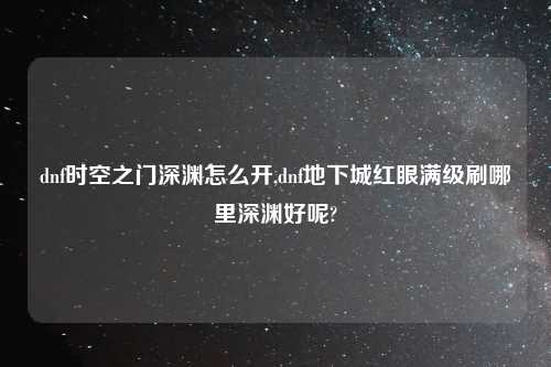 dnf时空之门深渊怎么开,dnf地下城红眼满级刷哪里深渊好呢?