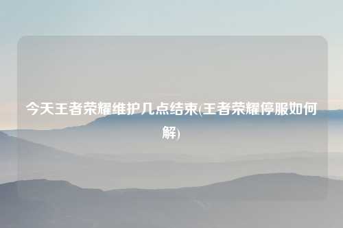 今天王者荣耀维护几点结束(王者荣耀停服如何解)