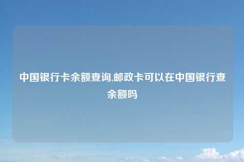 中国银行卡余额查询,邮政卡可以在中国银行查余额吗