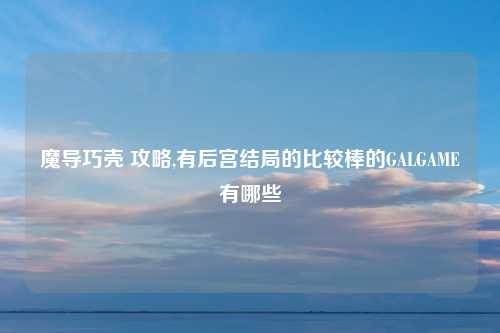 魔导巧壳 攻略,有后宫结局的比较棒的GALGAME有哪些