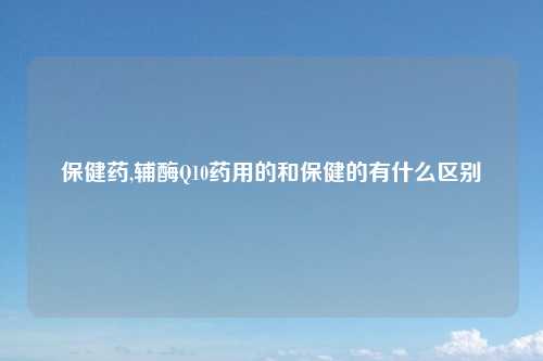 保健药,辅酶Q10药用的和保健的有什么区别