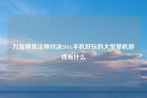 万智牌旅法师对决2014,手机好玩的大型单机游戏有什么