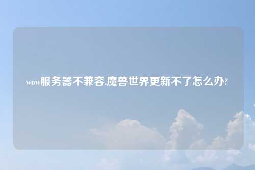wow服务器不兼容,魔兽世界更新不了怎么办?