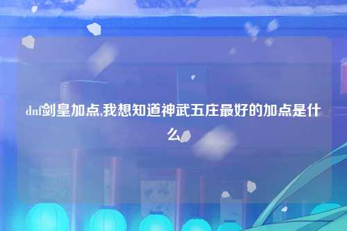 dnf剑皇加点,我想知道神武五庄最好的加点是什么