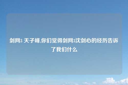 剑网3 天子峰,你们觉得剑网3沈剑心的经历告诉了我们什么
