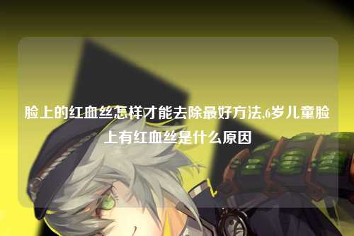 脸上的红血丝怎样才能去除最好方法,6岁儿童脸上有红血丝是什么原因