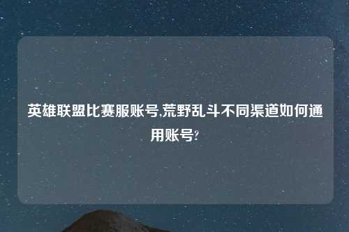英雄联盟比赛服账号,荒野乱斗不同渠道如何通用账号?