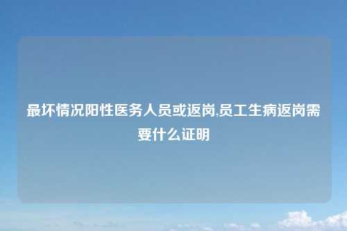 最坏情况阳性医务人员或返岗,员工生病返岗需要什么证明