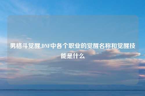 男格斗觉醒,DNF中各个职业的觉醒名称和觉醒技能是什么