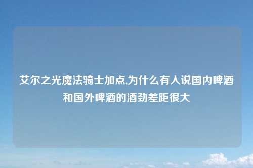 艾尔之光魔法骑士加点,为什么有人说国内啤酒和国外啤酒的酒劲差距很大